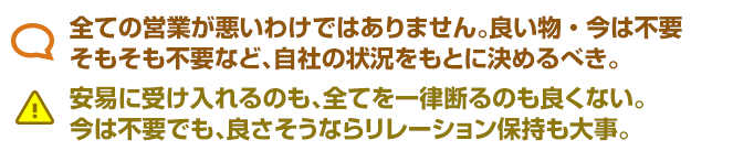 全ての営業が悪いわけではありません。良い物・今は不要 そもそも不要など、自社の状況をもとに決めるべき。 安易に受け入れるのも、全てを一律断るのも良くない。 今は不要でも、良さそうならリレーション保持も大事。