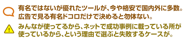 有名ではないが優れたツールが、今や格安で国内外に多数。 広告で見る有名ドコロだけで決めると勿体ない。 みんなが使ってるから、ネットで成功事例に載っている所が 使っているから、という理由で選ぶと失敗するケースが。
