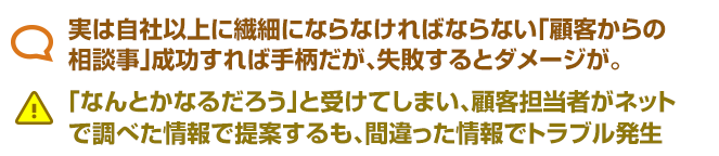 実は自社以上に繊細にならなければならない「顧客からの 相談事」成功すれば手柄だが、失敗するとダメージが。 「なんとかなるだろう」と受けてしまい、顧客担当者がネット で調べた情報で提案するも、間違った情報でトラブル発生