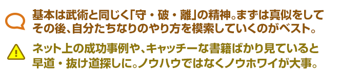 基本は武術と同じく「守・破・離」の精神。まずは真似をして その後、自分たちなりのやり方を模索していくのがベスト。 ネット上の成功事例や、キャッチーな書籍ばかり見ていると 早道・抜け道探しに。ノウハウではなくノウホワイが大事。